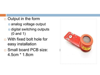 Fig.-MQ3 Sensor
 Output in the form
 analog voltage output
 digital switching outputs
(0 and 1)
 With fixed bolt hole for
easy installation
 Small board PCB size:
4.5cm * 1.8cm
 