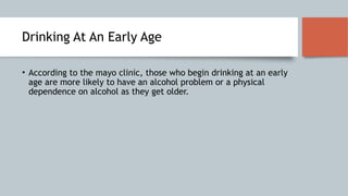 Drinking At An Early Age
• According to the mayo clinic, those who begin drinking at an early
age are more likely to have an alcohol problem or a physical
dependence on alcohol as they get older.
 