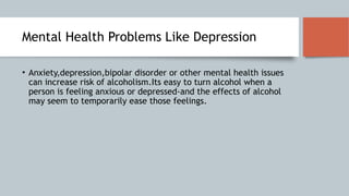 Mental Health Problems Like Depression
• Anxiety,depression,bipolar disorder or other mental health issues
can increase risk of alcoholism.Its easy to turn alcohol when a
person is feeling anxious or depressed-and the effects of alcohol
may seem to temporarily ease those feelings.
 