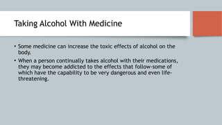 Taking Alcohol With Medicine
• Some medicine can increase the toxic effects of alcohol on the
body.
• When a person continually takes alcohol with their medications,
they may become addicted to the effects that follow-some of
which have the capability to be very dangerous and even life-
threatening.
 