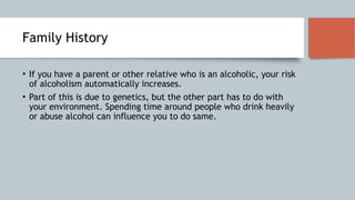 Family History
• If you have a parent or other relative who is an alcoholic, your risk
of alcoholism automatically increases.
• Part of this is due to genetics, but the other part has to do with
your environment. Spending time around people who drink heavily
or abuse alcohol can influence you to do same.
 