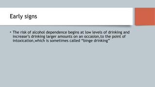 Early signs
• The risk of alcohol dependence begins at low levels of drinking and
increase’s drinking larger amounts on an occasion,to the point of
intoxication,which is sometimes called “binge drinking”
 