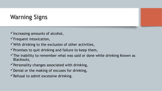 Warning Signs
Increasing amounts of alcohol,
Frequent intoxication,
With drinking to the exclusion of other activities,
Promises to quit drinking and failure to keep them,
The inability to remember what was said or done while drinking Known as
Blackouts,
Personality changes associated with drinking,
Denial or the making of excuses for drinking,
Refusal to admit excessive drinking.
 