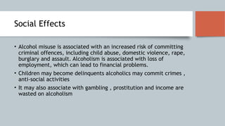 Social Effects
• Alcohol misuse is associated with an increased risk of committing
criminal offences, including child abuse, domestic violence, rape,
burglary and assault. Alcoholism is associated with loss of
employment, which can lead to financial problems.
• Children may become delinquents alcoholics may commit crimes ,
anti-social activities
• It may also associate with gambling , prostitution and income are
wasted on alcoholism
 