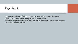 Psychiatric
Long-term misuse of alcohol can cause a wide range of mental
health problems.Severe cognitive problems are
common.approximately 10 percent of all dementia cases are related
to alcohol consumption.
 