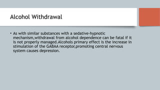 Alcohol Withdrawal
• As with similar substances with a sedative-hypnotic
mechanism,withdrawal from alcohol dependence can be fatal if it
is not properly managed.Alcohols primary effect is the increase in
stimulation of the GABAA receptor,promoting central nervous
system causes depression.
 