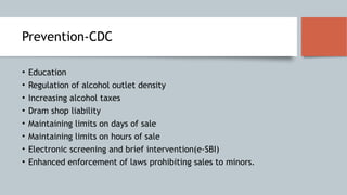 Prevention-CDC
• Education
• Regulation of alcohol outlet density
• Increasing alcohol taxes
• Dram shop liability
• Maintaining limits on days of sale
• Maintaining limits on hours of sale
• Electronic screening and brief intervention(e-SBI)
• Enhanced enforcement of laws prohibiting sales to minors.
 