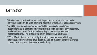 Definition
Alcoholism is defined by alcohol dependence, which is the body's
physical inability to stop drinking and the presence of alcohol cravings
In 1990, the American Society of Addiction Medicine defined
alcoholism as "a primary, chronic disease with genetic, psychosocial,
and environmental factors influencing its development and
manifestations. The disease is often progressive and fatal.
" The ASAM characterized it by impaired control over drinking,
preoccupation with the drug alcohol, use of alcohol despite adverse
consequences, and distortions in thinking.
 