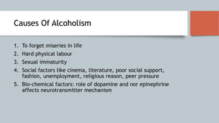 Causes Of Alcoholism
1. To forget miseries in life
2. Hard physical labour
3. Sexual immaturity
4. Social factors like cinema, literature, poor social support,
fashion, unemployment, religious reason, peer pressure
5. Bio-chemical factors: role of dopamine and nor epinephrine
affects neurotransmitter mechanism
 