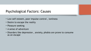 Psychological Factors: Causes
• Low self esteem, poor impulse control , lonliness
• Desire to escape the reality
• Pleasure seeking
• A sense of adventure
• Disorders like depression , anxiety, phobia are prone to consume
as an escape
 