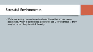 Stressful Environments
• While not every person turns to alcohol to relive stress, some
people do. When a person has a stressful job , for example , they
may be more likely to drink heavily.
 