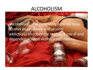 ALCOHOLISM
• 'Alcoholism', also commonly referred to as
alcohol dependence and alcohol
addiction, describes the repeated use of and
dependence upon alcoholic substances.

 