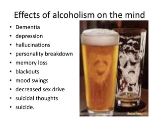 Effects of alcoholism on the mind
•
•
•
•
•
•
•
•
•
•

Dementia
depression
hallucinations
personality breakdown
memory loss
blackouts
mood swings
decreased sex drive
suicidal thoughts
suicide.

 