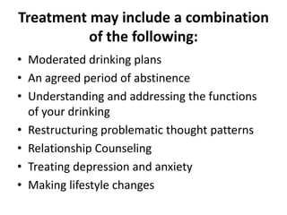 Treatment may include a combination
of the following:
• Moderated drinking plans
• An agreed period of abstinence
• Understanding and addressing the functions
of your drinking
• Restructuring problematic thought patterns
• Relationship Counseling
• Treating depression and anxiety
• Making lifestyle changes

 
