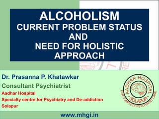 ALCOHOLISM 
CURRENT PROBLEM STATUS 
AND 
NEED FOR HOLISTIC 
APPROACH 
Dr. Prasanna P. Khatawkar 
Consultant Psychiatrist 
Aadhar Hospital 
Specialty centre for Psychiatry and De-addiction 
Solapur 
www.mhgi.in 
 