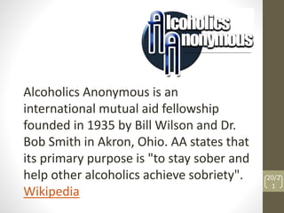 Alcoholics Anonymous is an 
international mutual aid fellowship 
founded in 1935 by Bill Wilson and Dr. 
Bob Smith in Akron, Ohio. AA states that 
its primary purpose is "to stay sober and 
help other alcoholics achieve sobriety". 
Wikipedia 
20/2 
1 
 