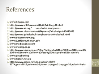 References 
www.listcrux.com 
http://www.wikihow.com/Quit-Drinking-Alcohol 
http://www.aa.org/ -alcoholics anonymous 
http://www.slideshare.net/fkyewski/alcohol-ppt-15643677 
http://www.quitalcohol.com/how-to-quit-alcohol.html 
www.detoxmenow.org 
www.justforyouth.utah.gov 
www.medicinenet.com 
www.mobieg.co.za 
http://www.varesano.net/blog/fabio/why%20no%20one%20should% 
20drink%20and%20drive%20destiny%20jacqueline%20saburido 
www.gosober.org 
www.kickoff.net.au 
http://www.ijph.in/article.asp?issn=0019- 
557X;year=2012;volume=56;issue=1;spage=31;epage=36;aulast=Sinha 
21/2 
1 
 