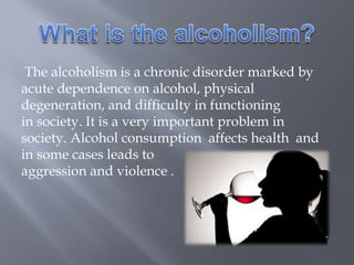 The alcoholism is a chronic disorder marked by
acute dependence on alcohol, physical
degeneration, and difficulty in functioning
in society. It is a very important problem in
society. Alcohol consumption affects health and
in some cases leads to
aggression and violence .