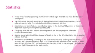 Statistics
 Three in four alcohol poisoning deaths involve adults ages 35 to 64 and most deaths occur
among men.
 100,000 people die each year from alcohol-related causes: drinking and driving crashes,
other accidents, falls, fires, alcohol-related homicides and suicides.
 Alcoholism was identified as a contributing factor in the deaths of 30 percent of those who
died from alcohol poisoning from 2010 to 2012.
 The group with the most alcohol poisoning deaths per million people is American
Indians/Alaska Natives.
 Alcohol abuse is the third highest cause of death in the in the U.S. (due to its link to alcohol-
related deaths.)
 Prevalence of Drinking: According to the 2015 National Survey on Drug Use and Health
(NSDUH), 86.4 percent of people ages 18 or older reported that they drank alcohol at some
point in their lifetime; 70.1 percent reported that they drank in the past year; 56.0 percent
reported that they drank in the past month.
 