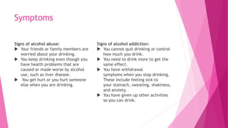 Symptoms
Signs of alcohol abuse:
 Your friends or family members are
worried about your drinking.
 You keep drinking even though you
have health problems that are
caused or made worse by alcohol
use, such as liver disease.
 You get hurt or you hurt someone
else when you are drinking.
Signs of alcohol addiction:
 You cannot quit drinking or control
how much you drink.
 You need to drink more to get the
same effect.
 You have withdrawal
symptoms when you stop drinking.
These include feeling sick to
your stomach, sweating, shakiness,
and anxiety.
 You have given up other activities
so you can drink.
 