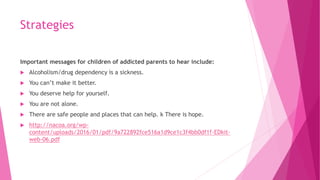 Strategies
Important messages for children of addicted parents to hear include:
 Alcoholism/drug dependency is a sickness.
 You can’t make it better.
 You deserve help for yourself.
 You are not alone.
 There are safe people and places that can help. k There is hope.
 http://nacoa.org/wp-
content/uploads/2016/01/pdf/9a722892fce516a1d9ce1c3f4bb0df1f-EDkit-
web-06.pdf
 