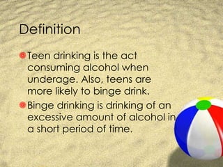 Definition Teen drinking is the act consuming alcohol when underage. Also, teens are more likely to binge drink. Binge drinking is drinking of an excessive amount of alcohol in a short period of time. 