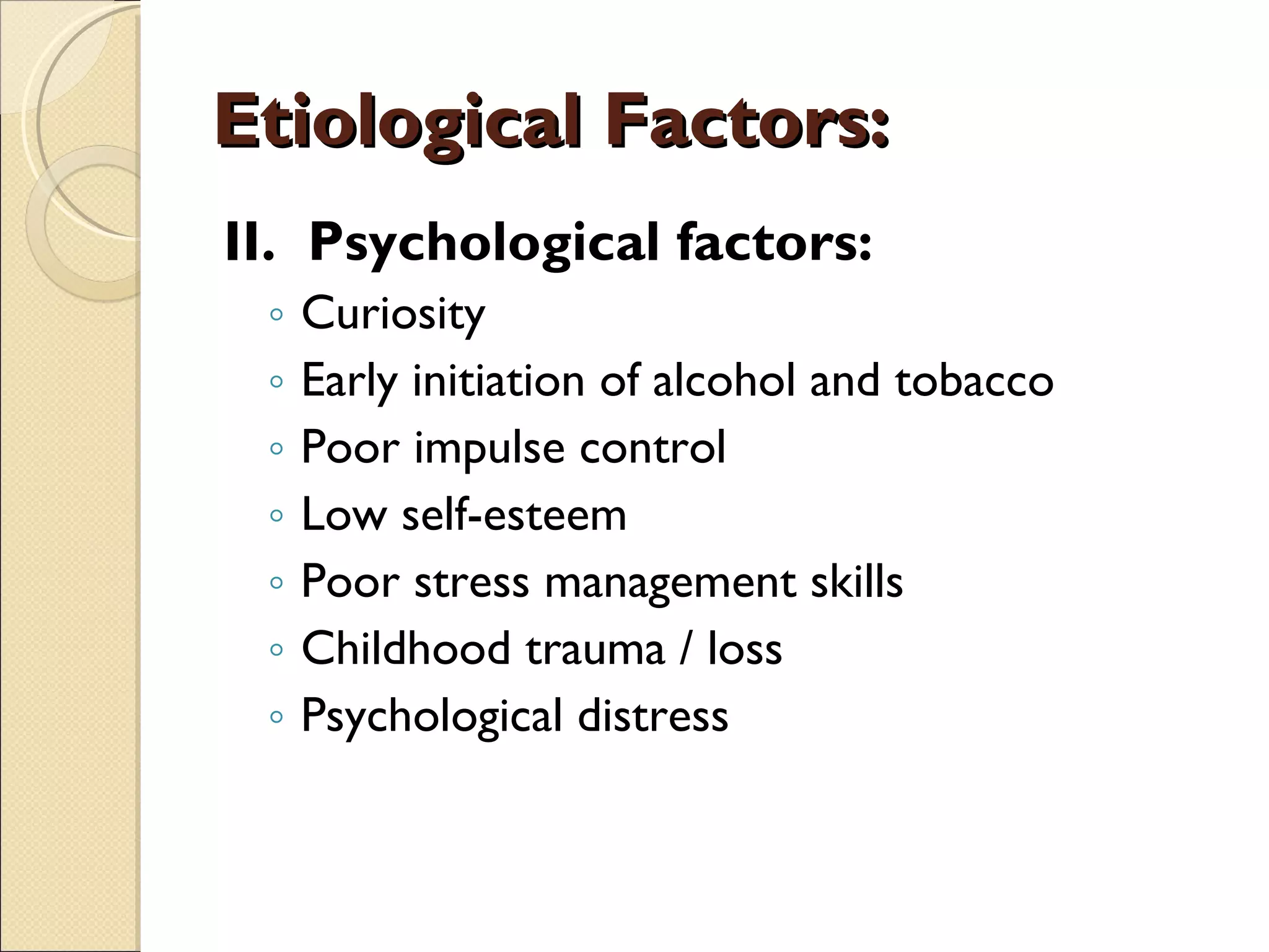 Etiological Factors: II.  Psychological factors: Curiosity Early initiation of alcohol and tobacco Poor impulse control Low self-esteem Poor stress management skills Childhood trauma / loss Psychological distress 
