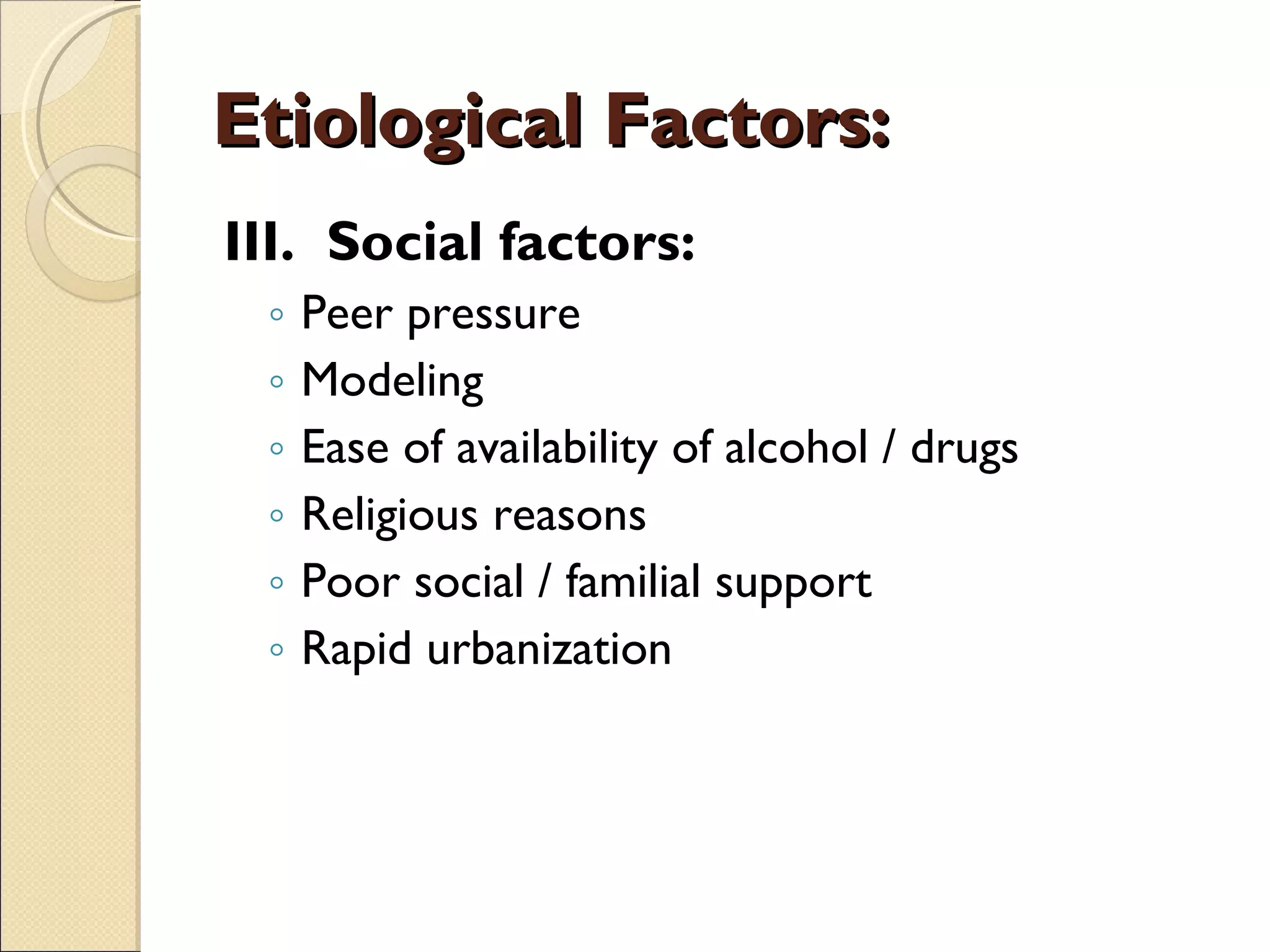 Etiological Factors: III.  Social factors: Peer pressure Modeling Ease of availability of alcohol / drugs Religious reasons Poor social / familial support Rapid urbanization 
