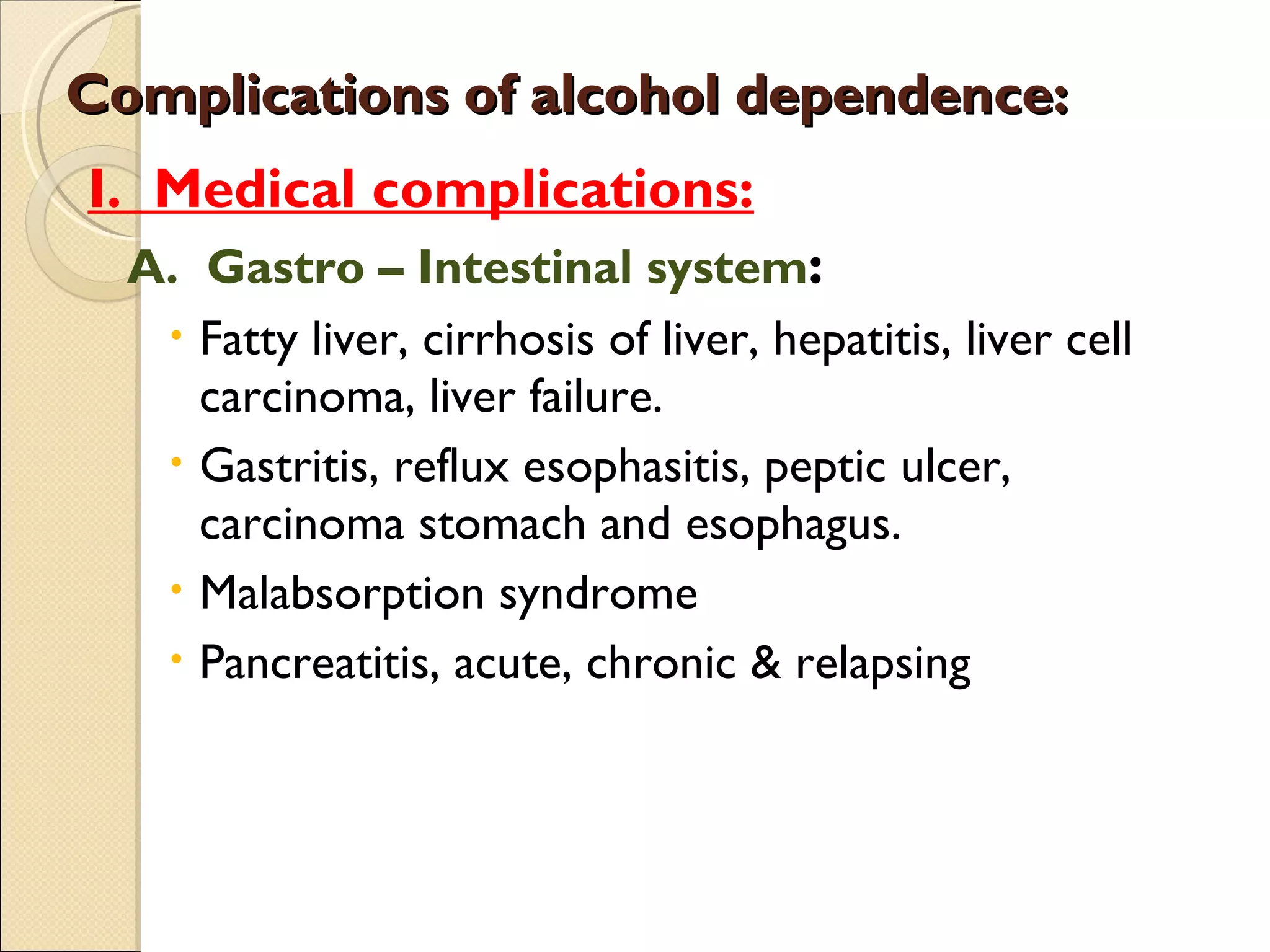 Complications of alcohol dependence: I.  Medical complications: A.  Gastro – Intestinal system : Fatty liver, cirrhosis of liver, hepatitis, liver cell carcinoma, liver failure. Gastritis, reflux esophasitis, peptic ulcer, carcinoma stomach and esophagus. Malabsorption syndrome Pancreatitis, acute, chronic & relapsing 