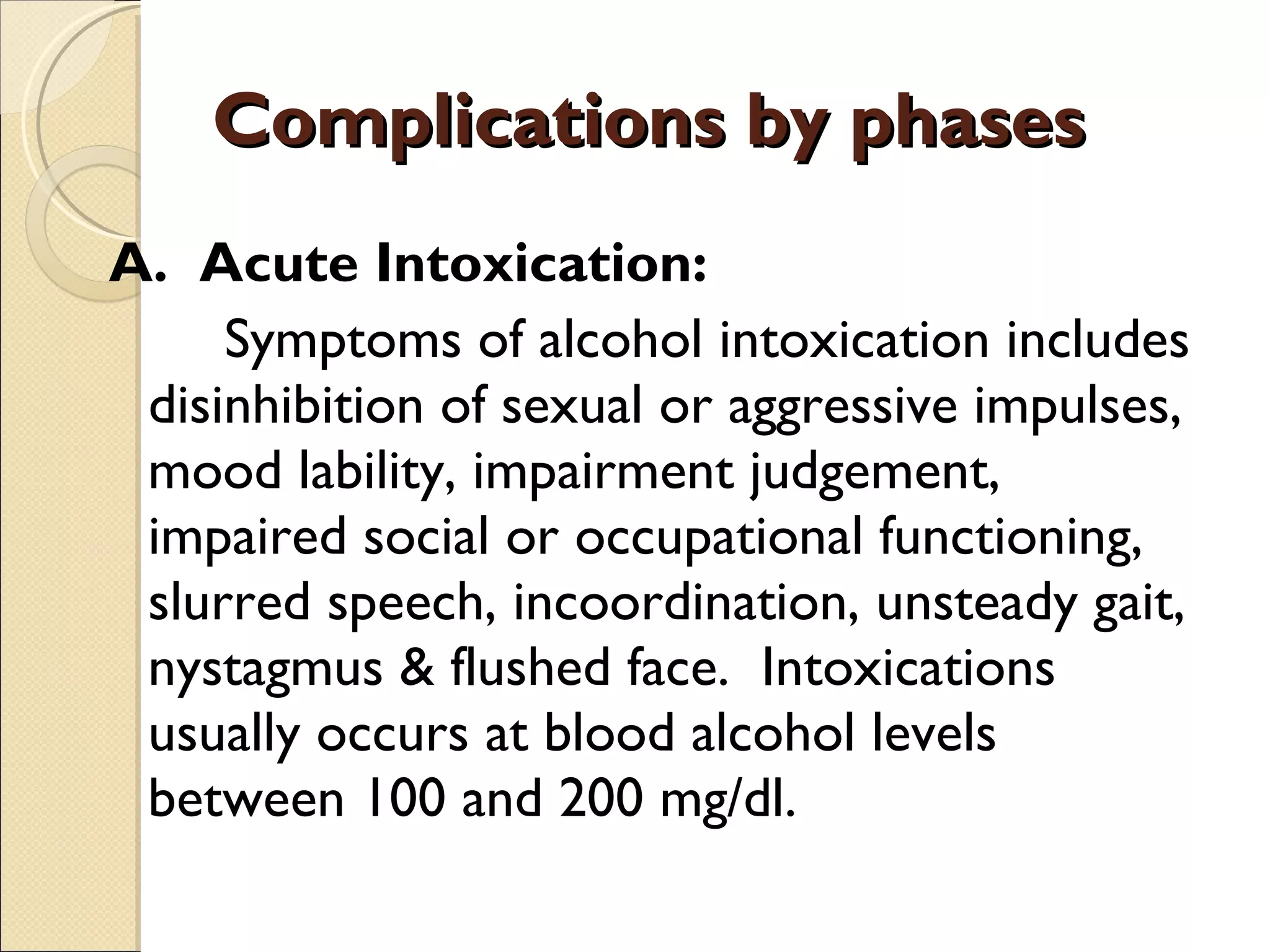 Complications by phases A.  Acute Intoxication: Symptoms of alcohol intoxication includes disinhibition of sexual or aggressive impulses, mood lability, impairment judgement, impaired social or occupational functioning, slurred speech, incoordination, unsteady gait, nystagmus & flushed face.  Intoxications usually occurs at blood alcohol levels between 100 and 200 mg/dl. 