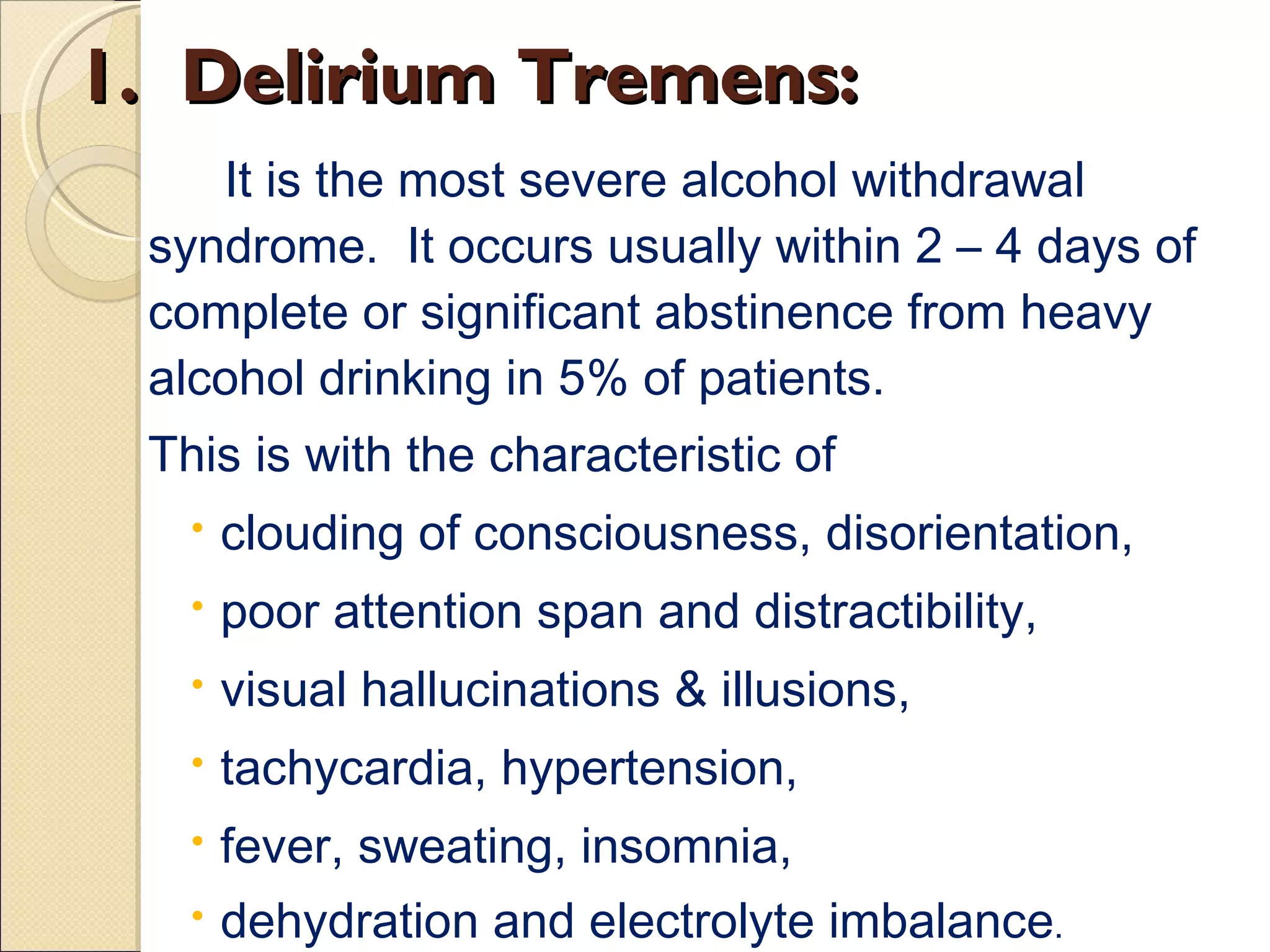 1.  Delirium Tremens: It is the most severe alcohol withdrawal syndrome.  It occurs usually within 2 – 4 days of complete or significant abstinence from heavy alcohol drinking in 5% of patients.  This is with the characteristic of  clouding of consciousness, disorientation,  poor attention span and distractibility,  visual hallucinations & illusions,  tachycardia, hypertension,  fever, sweating, insomnia,  dehydration and electrolyte imbalance . 