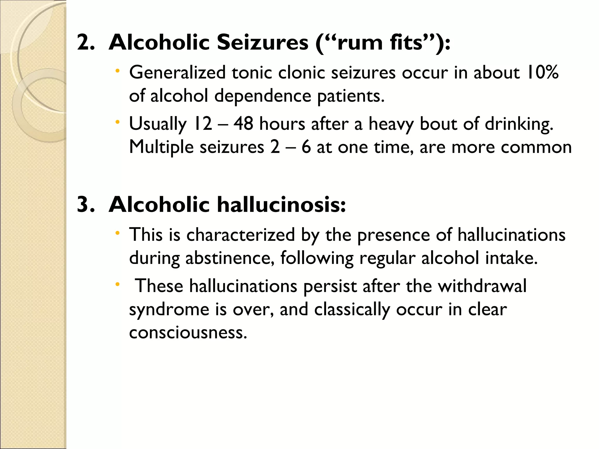 2.  Alcoholic Seizures (“rum fits”): Generalized tonic clonic seizures occur in about 10% of alcohol dependence patients.  Usually 12 – 48 hours after a heavy bout of drinking.  Multiple seizures 2 – 6 at one time, are more common 3.  Alcoholic hallucinosis: This is characterized by the presence of hallucinations during abstinence, following regular alcohol intake.  These hallucinations persist after the withdrawal syndrome is over, and classically occur in clear consciousness. 