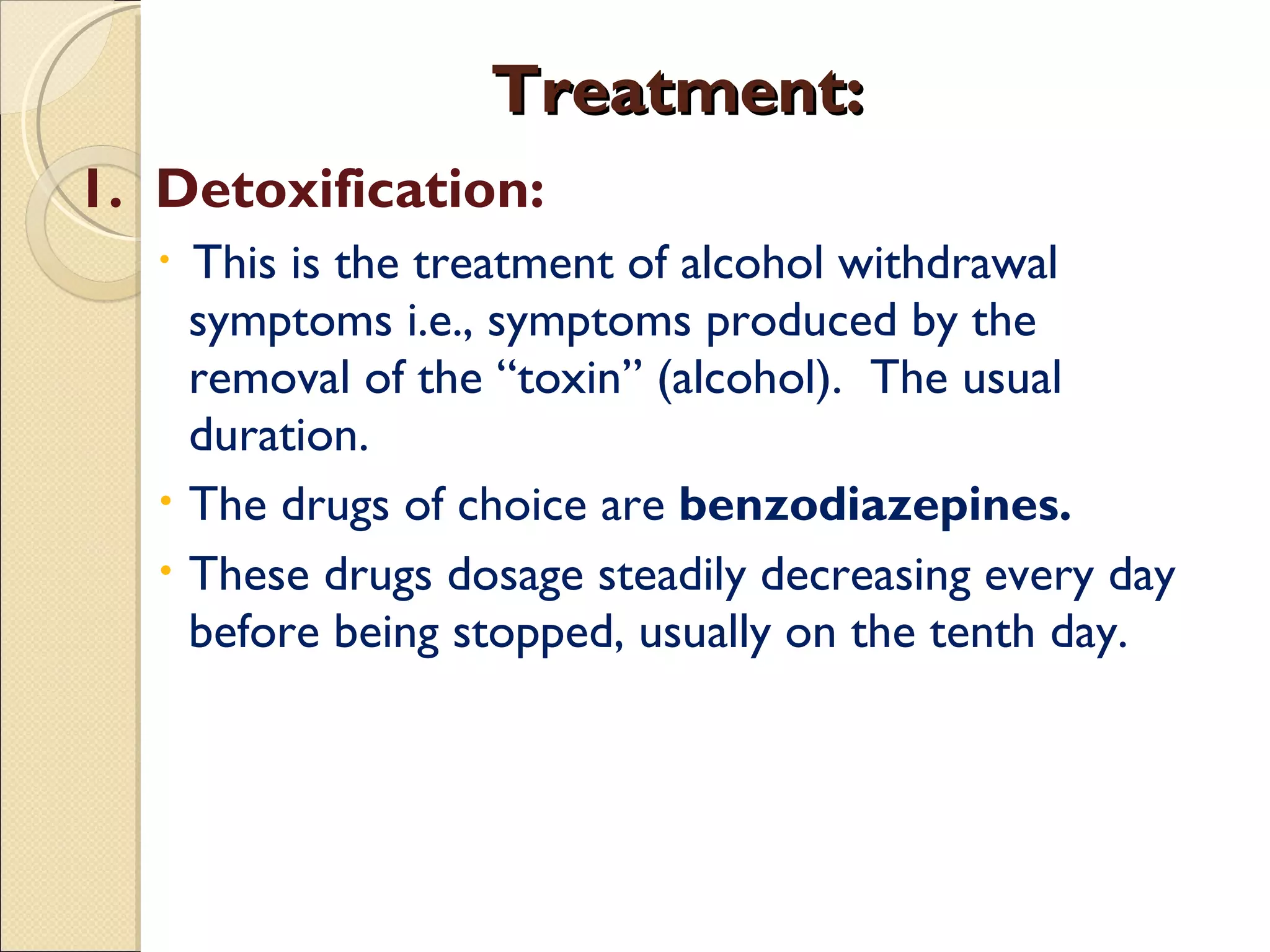 Treatment: 1.  Detoxification: This is the treatment of alcohol withdrawal symptoms i.e., symptoms produced by the removal of the “toxin” (alcohol).  The usual duration.  The drugs of choice are  benzodiazepines.  These drugs dosage steadily decreasing every day before being stopped, usually on the tenth day. 