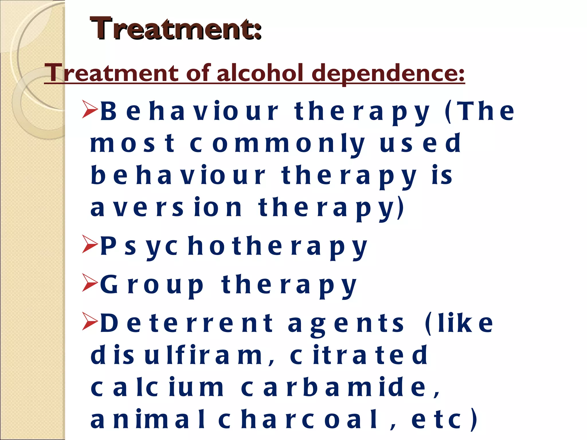 Treatment: Treatment of alcohol dependence: Behaviour therapy (The most commonly used behaviour therapy is aversion therapy) Psychotherapy Group therapy Deterrent agents (like disulfiram, citrated calcium carbamide, animal charcoal , etc)  Anti-craving agents: Ex: Acamprosate, Naltrexone, Fluoxetine etc. Psychosocial rehabilitation 