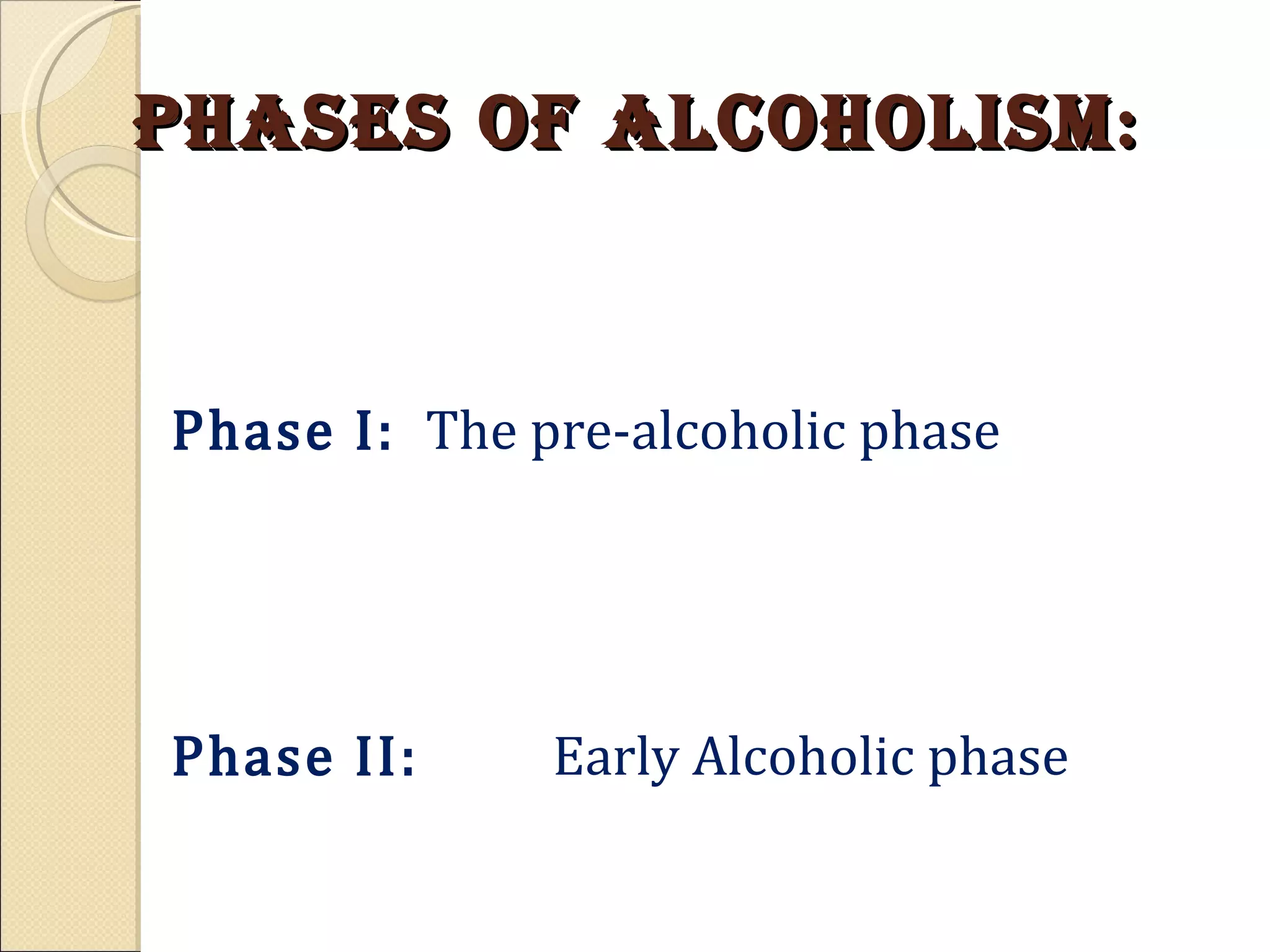 Phases of Alcoholism : Phase I: The pre-alcoholic phase Phase II:   Early Alcoholic phase Phase III:  True Alcoholics (Crucial Phase) Phase IV:   Chronic (Chronic Alcohol ic) 