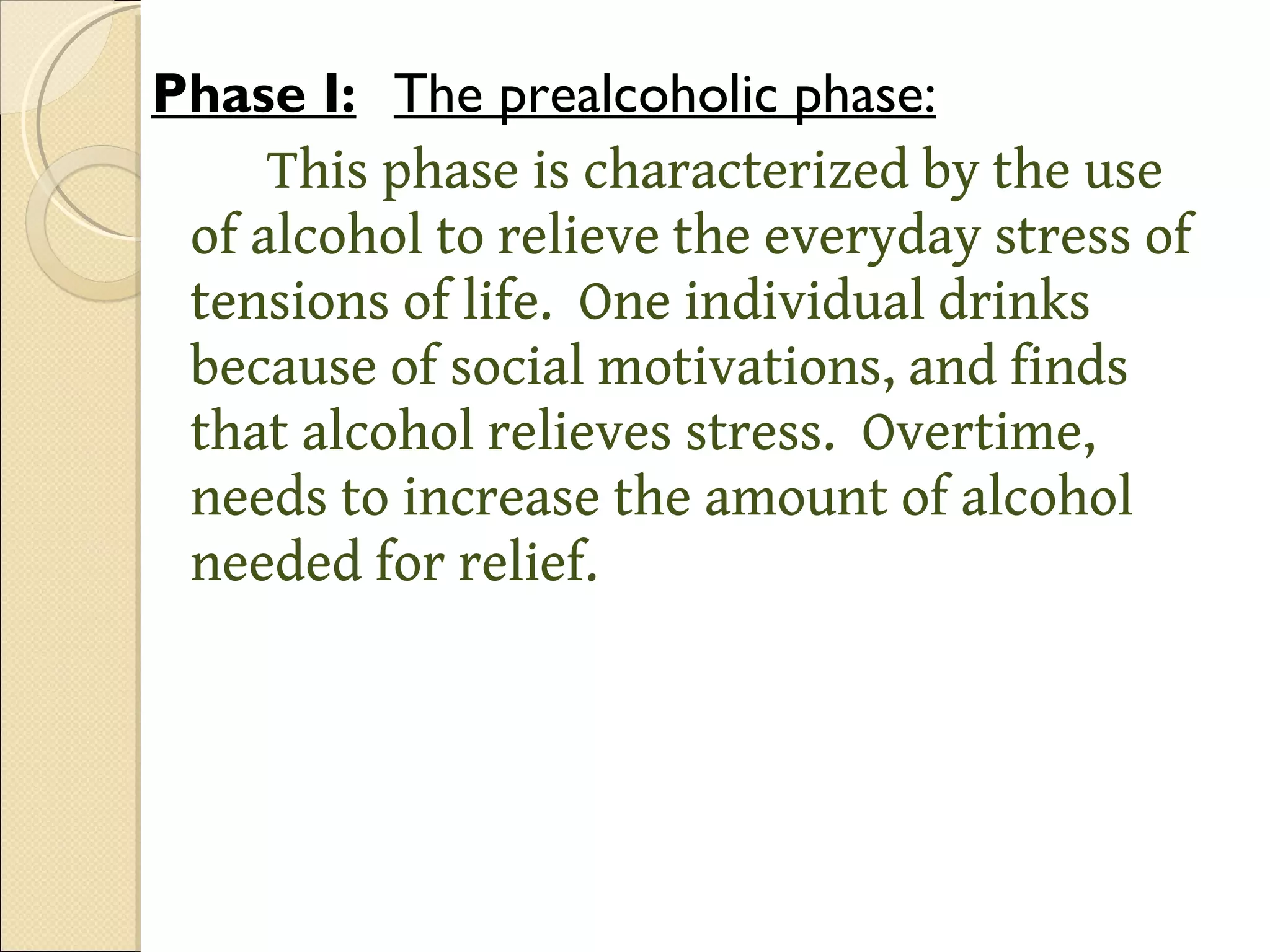 Phase I: The prealcoholic phase: This phase is characterized by the use of alcohol to relieve the everyday stress of tensions of life.  One individual drinks because of social motivations, and finds that alcohol relieves stress.  Overtime, needs to increase the amount of alcohol needed for relief.  