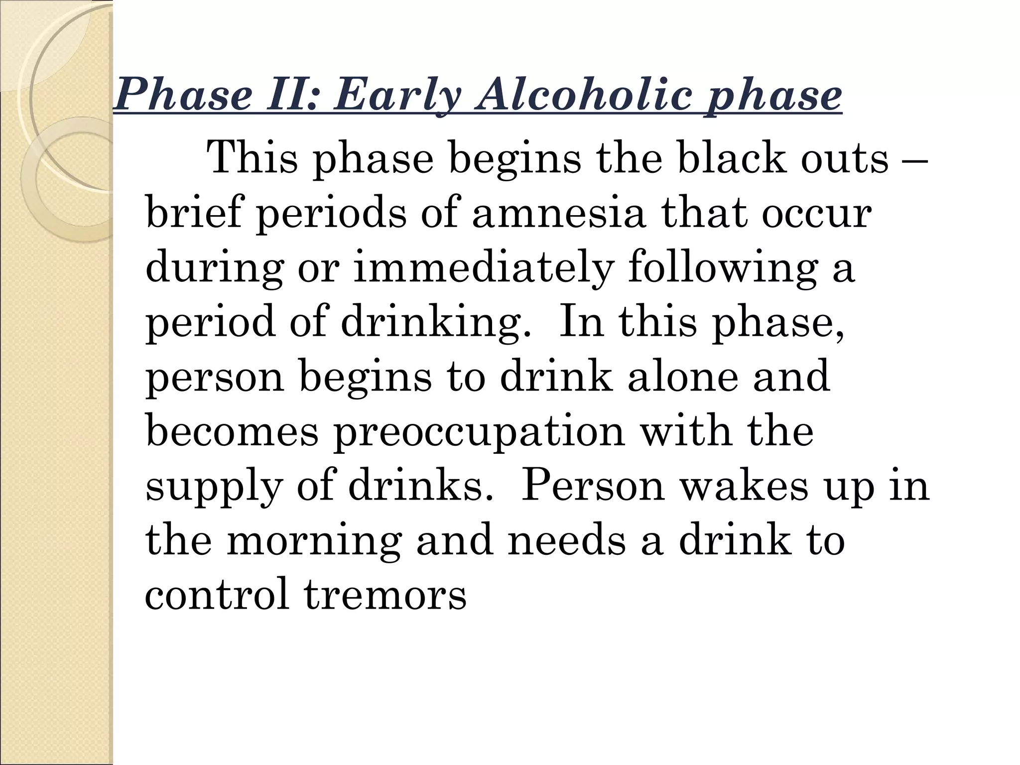 Phase II: Early Alcoholic phase This phase begins the black outs – brief periods of amnesia that occur during or immediately following a period of drinking.  In this phase, person begins to drink alone and becomes preoccupation with the supply of drinks.  Person wakes up in the morning and needs a drink to control tremors 