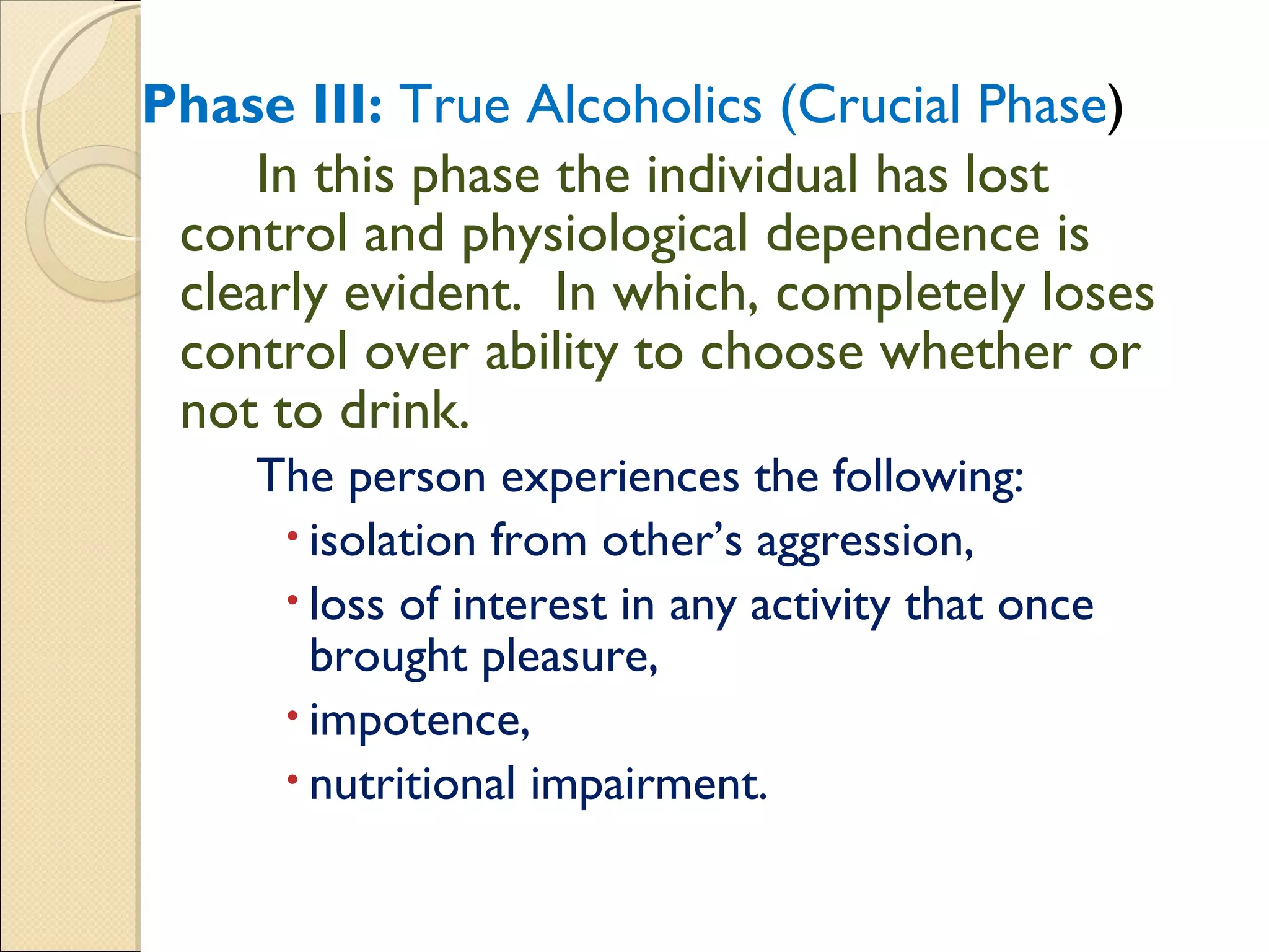 Phase III:  True Alcoholics (Crucial Phase ) In this phase the individual has lost control and physiological dependence is clearly evident.  In which, completely loses control over ability to choose whether or not to drink. The person experiences the following:  isolation from other’s aggression,  loss of interest in any activity that once brought pleasure,  impotence,  nutritional impairment. 