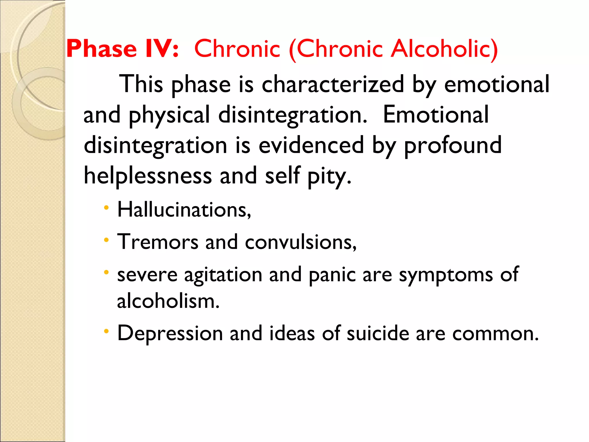 Phase IV:   Chronic (Chronic Alcoholic) This phase is characterized by emotional and physical disintegration.  Emotional disintegration is evidenced by profound helplessness and self pity.  Hallucinations,  Tremors and convulsions,  severe agitation and panic are symptoms of alcoholism.  Depression and ideas of suicide are common. 