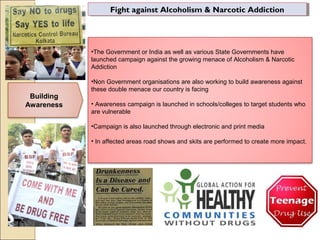 Fight against Alcoholism & Narcotic AddictionFight against Alcoholism & Narcotic Addiction
Building
Awareness
•The Government or India as well as various State Governments have
launched campaign against the growing menace of Alcoholism & Narcotic
Addiction
•Non Government organisations are also working to build awareness against
these double menace our country is facing
• Awareness campaign is launched in schools/colleges to target students who
are vulnerable
•Campaign is also launched through electronic and print media
• In affected areas road shows and skits are performed to create more impact.
 