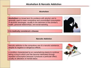Alcoholism & Narcotic Addiction
Alcoholism
Narcotic Addiction
Alcoholism is a broad term for problems with alcohol, and is 
generally used to mean compulsive and uncontrolled consumption 
of alcoholic beverages, usually to the detriment of the drinker's 
health, personal relationships, and social standing.
It is medically considered a disease
Narcotic addiction is the compulsive use of a narcotic substance, 
despite its negative or dangerous effects.
a condition characterized by an overwhelming desire to continue 
taking a drug to which one has become habituated through 
repeated consumption because it produces a particular effect, 
usually an alteration of mental status.
 