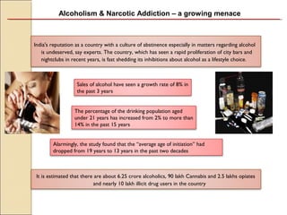 Alcoholism & Narcotic Addiction – a growing menace
India's reputation as a country with a culture of abstinence especially in matters regarding alcohol
is undeserved, say experts. The country, which has seen a rapid proliferation of city bars and
nightclubs in recent years, is fast shedding its inhibitions about alcohol as a lifestyle choice.
It is estimated that there are about 6.25 crore alcoholics, 90 lakh Cannabis and 2.5 lakhs opiates
and nearly 10 lakh illicit drug users in the country
Sales of alcohol have seen a growth rate of 8% in
the past 3 years
The percentage of the drinking population aged
under 21 years has increased from 2% to more than
14% in the past 15 years
Alarmingly, the study found that the “average age of initiation” had
dropped from 19 years to 13 years in the past two decades
 