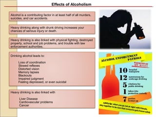 Effects of Alcoholism
Alcohol is a contributing factor in at least half of all murders,
suicides, and car accidents.
Heavy drinking is also linked with physical fighting, destroyed
property, school and job problems, and trouble with law
enforcement authorities.
Heavy drinking along with drunk driving increases your
chances of serious injury or death.
Drinking alcohol leads to:
Loss of coordination
Slowed reflexes
Distorted vision
Memory lapses
Blackouts
Impaired judgment
Feeling depressed, or even suicidal
Heavy drinking is also linked with
Liver Disease
Cardiovascular problems
Cancer
 
