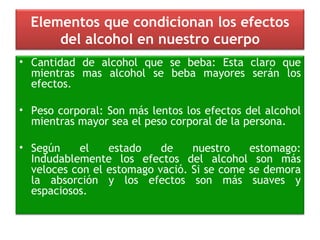 Elementos que condicionan los efectos del alcohol en nuestro cuerpo Cantidad de alcohol que se beba: Esta claro que mientras mas alcohol se beba mayores serán los efectos. Peso corporal: Son más lentos los efectos del alcohol mientras mayor sea el peso corporal de la persona. Según el estado de nuestro estomago: Indudablemente los efectos del alcohol son más veloces con el estomago vació. Si se come se demora la absorción y los efectos son más suaves y espaciosos. 