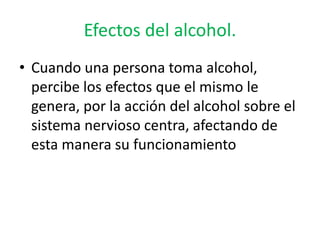 Efectos del alcohol.
• Cuando una persona toma alcohol,
percibe los efectos que el mismo le
genera, por la acción del alcohol sobre el
sistema nervioso centra, afectando de
esta manera su funcionamiento
 