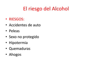 El riesgo del Alcohol
• RIESGOS:
• Accidentes de auto
• Peleas
• Sexo no protegido
• Hipotermia
• Quemaduras
• Ahogos
 