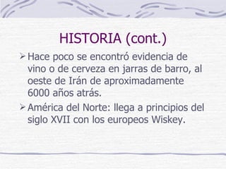 HISTORIA (cont.) Hace poco se encontró evidencia de vino o de cerveza en jarras de barro, al oeste de Irán de aproximadamente 6000 años atrás. América del Norte: llega a principios del siglo XVII con los europeos Wiskey.  