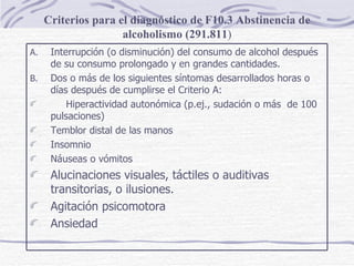Criterios para el diagnóstico de F10.3 Abstinencia de alcoholismo (291.811 ) Interrupción (o disminución) del consumo de alcohol después de su consumo prolongado y en grandes cantidades. Dos o más de los siguientes síntomas desarrollados horas o días después de cumplirse el Criterio A: Hiperactividad autonómica (p.ej., sudación o más  de 100 pulsaciones) Temblor distal de las manos Insomnio Náuseas o vómitos Alucinaciones visuales, táctiles o auditivas transitorias, o ilusiones. Agitación psicomotora Ansiedad 