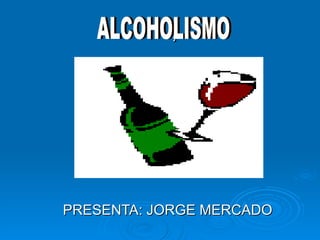 .  , PRESENTA: JORGE MERCADO ALCOHOLISMO 
