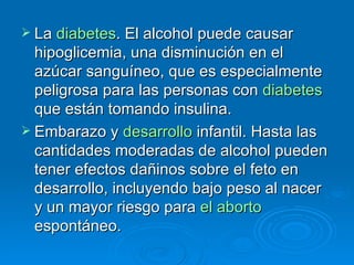 La  diabetes . El alcohol puede causar hipoglicemia, una disminución en el azúcar sanguíneo, que es especialmente peligrosa para las personas con  diabetes  que están tomando insulina.  Embarazo y  desarrollo  infantil. Hasta las cantidades moderadas de alcohol pueden tener efectos dañinos sobre el feto en desarrollo, incluyendo bajo peso al nacer y un mayor riesgo para  el aborto  espontáneo.  